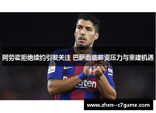 阿劳霍拒绝续约引发关注 巴萨面临薪资压力与重建机遇