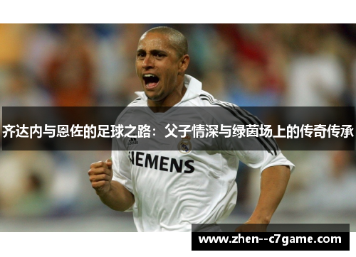 齐达内与恩佐的足球之路：父子情深与绿茵场上的传奇传承