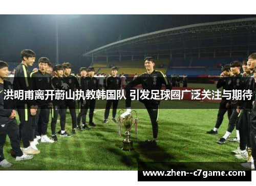 洪明甫离开蔚山执教韩国队 引发足球圈广泛关注与期待